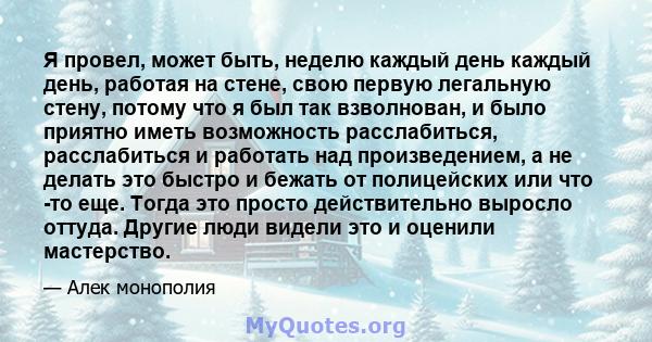 Я провел, может быть, неделю каждый день каждый день, работая на стене, свою первую легальную стену, потому что я был так взволнован, и было приятно иметь возможность расслабиться, расслабиться и работать над