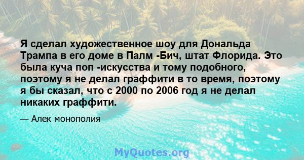 Я сделал художественное шоу для Дональда Трампа в его доме в Палм -Бич, штат Флорида. Это была куча поп -искусства и тому подобного, поэтому я не делал граффити в то время, поэтому я бы сказал, что с 2000 по 2006 год я