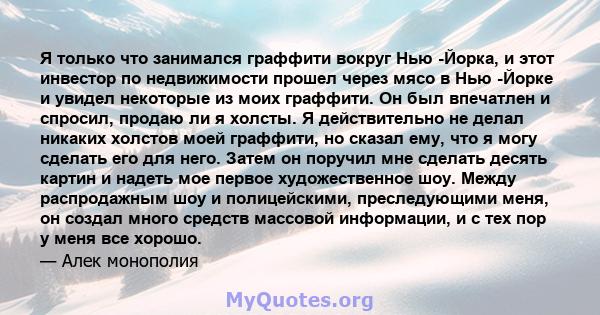 Я только что занимался граффити вокруг Нью -Йорка, и этот инвестор по недвижимости прошел через мясо в Нью -Йорке и увидел некоторые из моих граффити. Он был впечатлен и спросил, продаю ли я холсты. Я действительно не