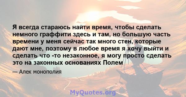 Я всегда стараюсь найти время, чтобы сделать немного граффити здесь и там, но большую часть времени у меня сейчас так много стен, которые дают мне, поэтому в любое время я хочу выйти и сделать что -то незаконное, я могу 