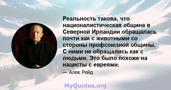 Реальность такова, что националистическая община в Северной Ирландии обращалась почти как с животными со стороны профсоюзной общины. С ними не обращались как с людьми. Это было похоже на нацисты с евреями.