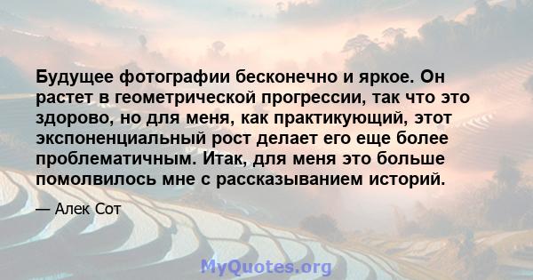 Будущее фотографии бесконечно и яркое. Он растет в геометрической прогрессии, так что это здорово, но для меня, как практикующий, этот экспоненциальный рост делает его еще более проблематичным. Итак, для меня это больше 