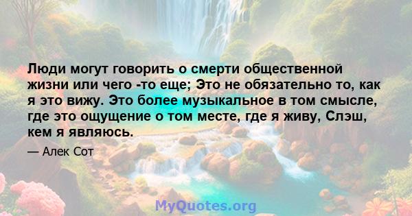 Люди могут говорить о смерти общественной жизни или чего -то еще; Это не обязательно то, как я это вижу. Это более музыкальное в том смысле, где это ощущение о том месте, где я живу, Слэш, кем я являюсь.