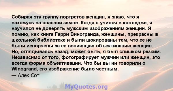 Собирая эту группу портретов женщин, я знаю, что я нахожусь на опасной земле. Когда я учился в колледже, я научился не доверять мужским изображениям женщин. Я помню, как книга Гарри Виногранда, женщины, прекрасны в