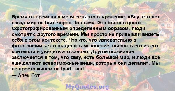 Время от времени у меня есть это откровение: «Вау, сто лет назад мир не был черно -белым». Это было в цвете. Сфотографированным определенным образом, люди смотрят с другого времени. Мы просто не привыкли видеть себя в