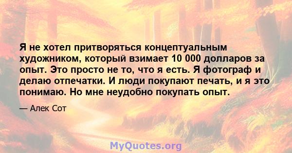 Я не хотел притворяться концептуальным художником, который взимает 10 000 долларов за опыт. Это просто не то, что я есть. Я фотограф и делаю отпечатки. И люди покупают печать, и я это понимаю. Но мне неудобно покупать