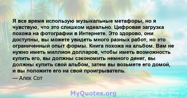 Я все время использую музыкальные метафоры, но я чувствую, что это слишком идеально. Цифровая загрузка похожа на фотографии в Интернете. Это здорово, они доступны, вы можете увидеть много разных работ, но это