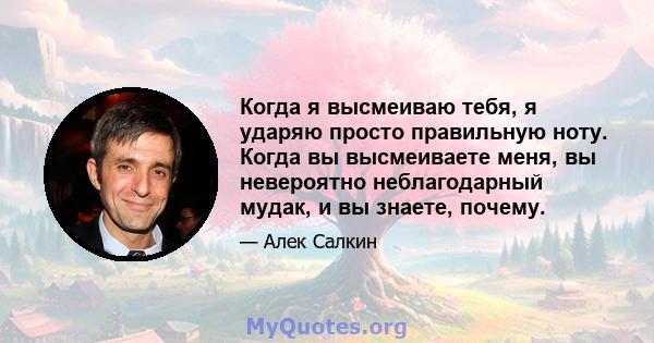 Когда я высмеиваю тебя, я ударяю просто правильную ноту. Когда вы высмеиваете меня, вы невероятно неблагодарный мудак, и вы знаете, почему.