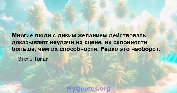 Многие люди с диким желанием действовать доказывают неудачи на сцене, их склонности больше, чем их способности. Редко это наоборот.