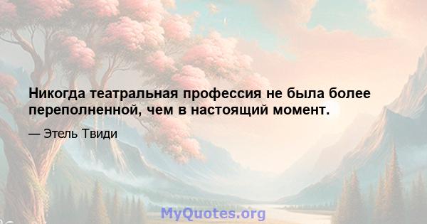 Никогда театральная профессия не была более переполненной, чем в настоящий момент.