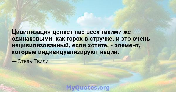 Цивилизация делает нас всех такими же одинаковыми, как горох в стручке, и это очень нецивилизованный, если хотите, - элемент, которые индивидуализируют нации.