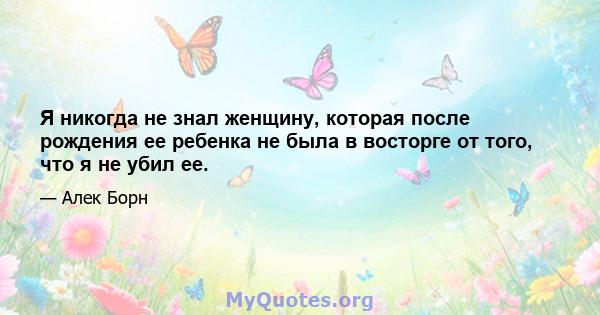 Я никогда не знал женщину, которая после рождения ее ребенка не была в восторге от того, что я не убил ее.