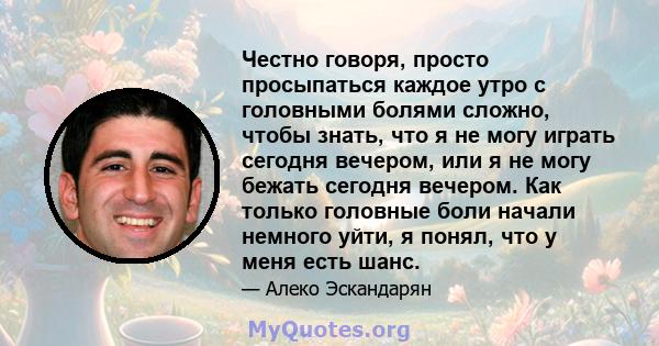 Честно говоря, просто просыпаться каждое утро с головными болями сложно, чтобы знать, что я не могу играть сегодня вечером, или я не могу бежать сегодня вечером. Как только головные боли начали немного уйти, я понял,