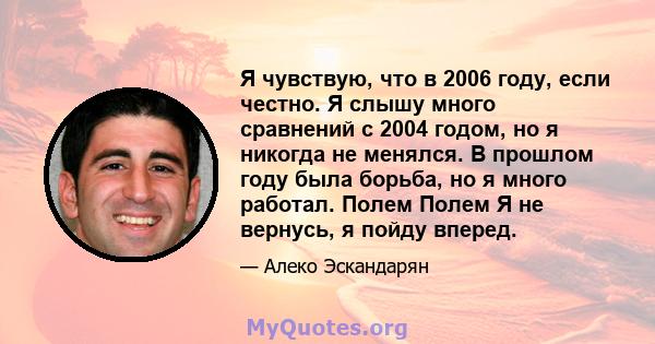 Я чувствую, что в 2006 году, если честно. Я слышу много сравнений с 2004 годом, но я никогда не менялся. В прошлом году была борьба, но я много работал. Полем Полем Я не вернусь, я пойду вперед.