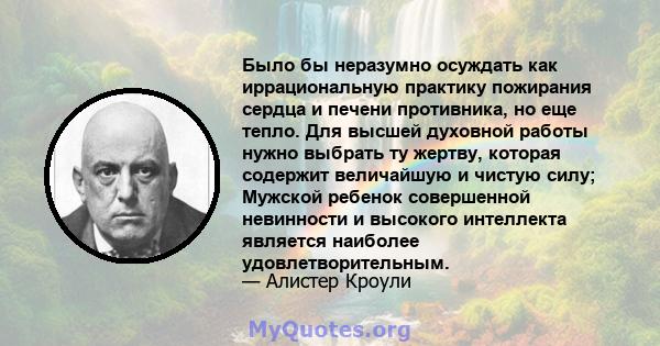 Было бы неразумно осуждать как иррациональную практику пожирания сердца и печени противника, но еще тепло. Для высшей духовной работы нужно выбрать ту жертву, которая содержит величайшую и чистую силу; Мужской ребенок