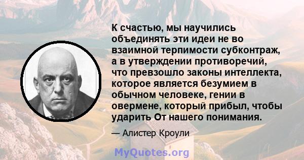 К счастью, мы научились объединять эти идеи не во взаимной терпимости субконтраж, а в утверждении противоречий, что превзошло законы интеллекта, которое является безумием в обычном человеке, гении в овермене, который