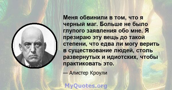 Меня обвинили в том, что я черный маг. Больше не было глупого заявления обо мне. Я презираю эту вещь до такой степени, что едва ли могу верить в существование людей, столь развернутых и идиотских, чтобы практиковать это.