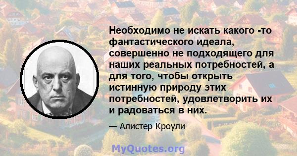 Необходимо не искать какого -то фантастического идеала, совершенно не подходящего для наших реальных потребностей, а для того, чтобы открыть истинную природу этих потребностей, удовлетворить их и радоваться в них.