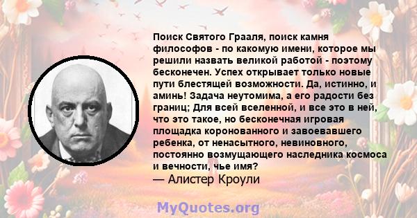 Поиск Святого Грааля, поиск камня философов - по какомую имени, которое мы решили назвать великой работой - поэтому бесконечен. Успех открывает только новые пути блестящей возможности. Да, истинно, и аминь! Задача