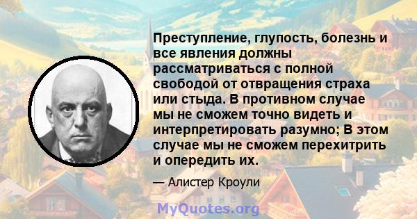 Преступление, глупость, болезнь и все явления должны рассматриваться с полной свободой от отвращения страха или стыда. В противном случае мы не сможем точно видеть и интерпретировать разумно; В этом случае мы не сможем