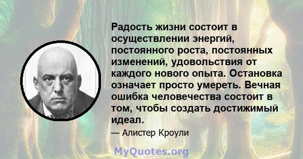 Радость жизни состоит в осуществлении энергий, постоянного роста, постоянных изменений, удовольствия от каждого нового опыта. Остановка означает просто умереть. Вечная ошибка человечества состоит в том, чтобы создать