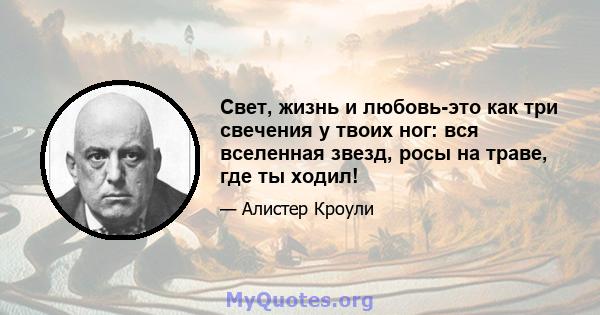 Свет, жизнь и любовь-это как три свечения у твоих ног: вся вселенная звезд, росы на траве, где ты ходил!