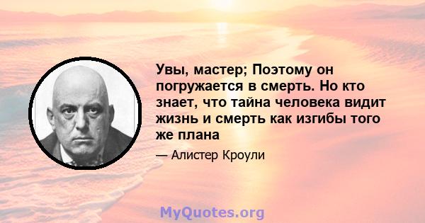 Увы, мастер; Поэтому он погружается в смерть. Но кто знает, что тайна человека видит жизнь и смерть как изгибы того же плана