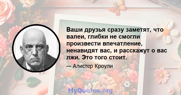 Ваши друзья сразу заметят, что валеи, глибки не смогли произвести впечатление, ненавидят вас, и расскажут о вас лжи. Это того стоит.