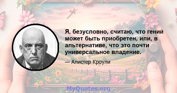 Я, безусловно, считаю, что гений может быть приобретен, или, в альтернативе, что это почти универсальное владение.