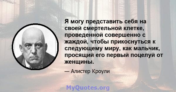 Я могу представить себя на своей смертельной клетке, проведенной совершенно с жаждой, чтобы прикоснуться к следующему миру, как мальчик, просящий его первый поцелуй от женщины.