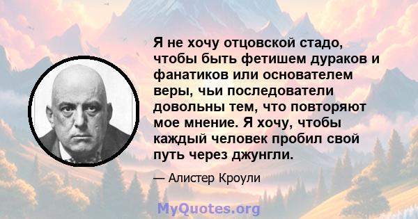 Я не хочу отцовской стадо, чтобы быть фетишем дураков и фанатиков или основателем веры, чьи последователи довольны тем, что повторяют мое мнение. Я хочу, чтобы каждый человек пробил свой путь через джунгли.