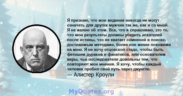 Я признаю, что мои видения никогда не могут означать для других мужчин так же, как и со мной. Я не жалею об этом. Все, что я спрашиваю, это то, что мои результаты должны убедить искателей после истины, что не хватает