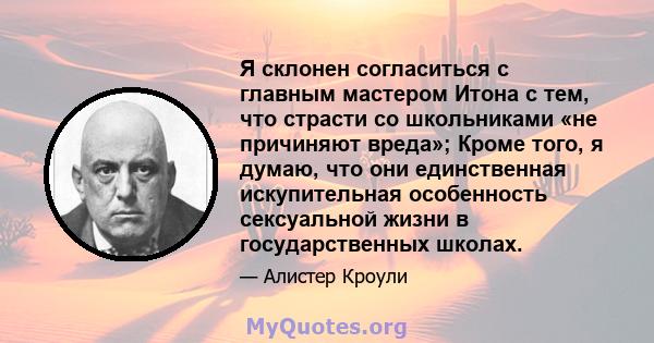 Я склонен согласиться с главным мастером Итона с тем, что страсти со школьниками «не причиняют вреда»; Кроме того, я думаю, что они единственная искупительная особенность сексуальной жизни в государственных школах.