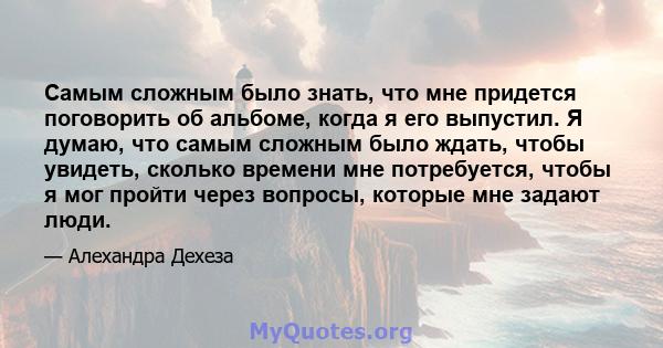 Самым сложным было знать, что мне придется поговорить об альбоме, когда я его выпустил. Я думаю, что самым сложным было ждать, чтобы увидеть, сколько времени мне потребуется, чтобы я мог пройти через вопросы, которые