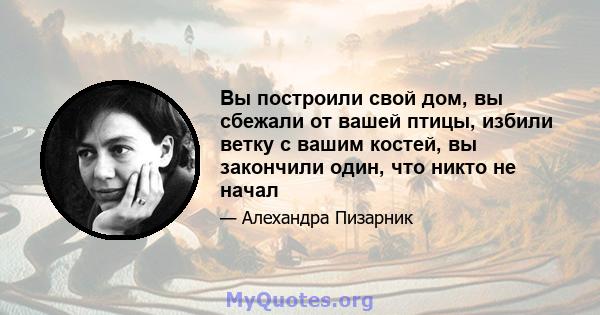 Вы построили свой дом, вы сбежали от вашей птицы, избили ветку с вашим костей, вы закончили один, что никто не начал