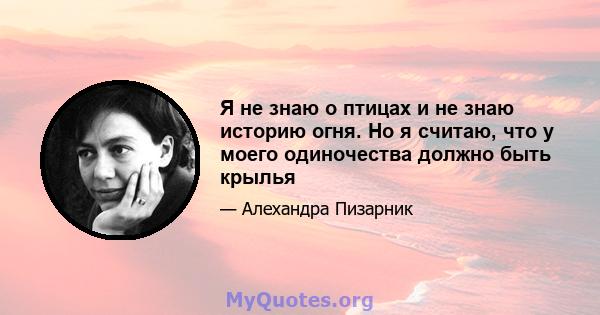 Я не знаю о птицах и не знаю историю огня. Но я считаю, что у моего одиночества должно быть крылья