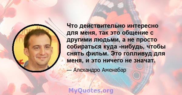 Что действительно интересно для меня, так это общение с другими людьми, а не просто собираться куда -нибудь, чтобы снять фильм. Это голливуд для меня, и это ничего не значат.