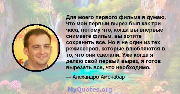 Для моего первого фильма я думаю, что мой первый вырез был как три часа, потому что, когда вы впервые снимаете фильм, вы хотите сохранить все. Но я не один из тех режиссеров, которые влюбляются в то, что они сделали.