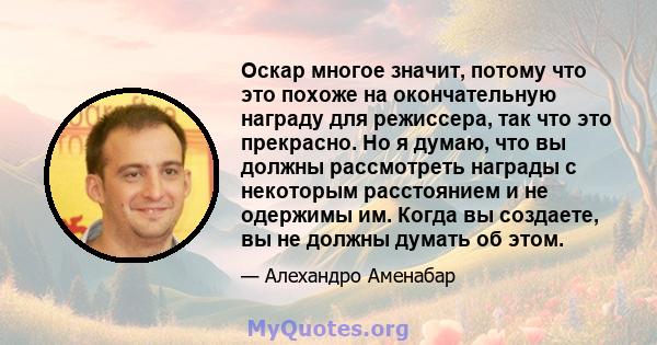 Оскар многое значит, потому что это похоже на окончательную награду для режиссера, так что это прекрасно. Но я думаю, что вы должны рассмотреть награды с некоторым расстоянием и не одержимы им. Когда вы создаете, вы не