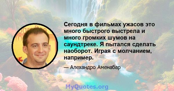 Сегодня в фильмах ужасов это много быстрого выстрела и много громких шумов на саундтреке. Я пытался сделать наоборот. Играя с молчанием, например.