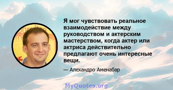 Я мог чувствовать реальное взаимодействие между руководством и актерским мастерством, когда актер или актриса действительно предлагают очень интересные вещи.