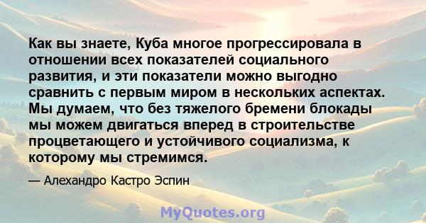 Как вы знаете, Куба многое прогрессировала в отношении всех показателей социального развития, и эти показатели можно выгодно сравнить с первым миром в нескольких аспектах. Мы думаем, что без тяжелого бремени блокады мы