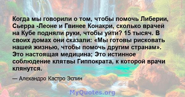 Когда мы говорили о том, чтобы помочь Либерии, Сьерра -Леоне и Гвинее Конакри, сколько врачей на Кубе подняли руки, чтобы уйти? 15 тысяч. В своих домах они сказали: «Мы готовы рисковать нашей жизнью, чтобы помочь другим 