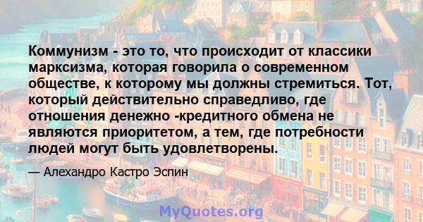 Коммунизм - это то, что происходит от классики марксизма, которая говорила о современном обществе, к которому мы должны стремиться. Тот, который действительно справедливо, где отношения денежно -кредитного обмена не