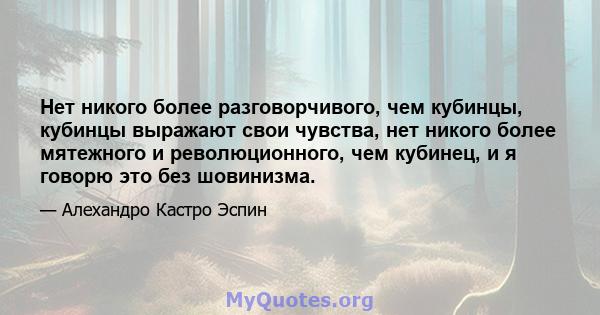 Нет никого более разговорчивого, чем кубинцы, кубинцы выражают свои чувства, нет никого более мятежного и революционного, чем кубинец, и я говорю это без шовинизма.