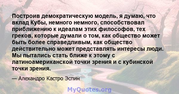 Построив демократическую модель, я думаю, что вклад Кубы, немного немного, способствовал приближению к идеалам этих философов, тех греков, которые думали о том, как общество может быть более справедливым, как общество