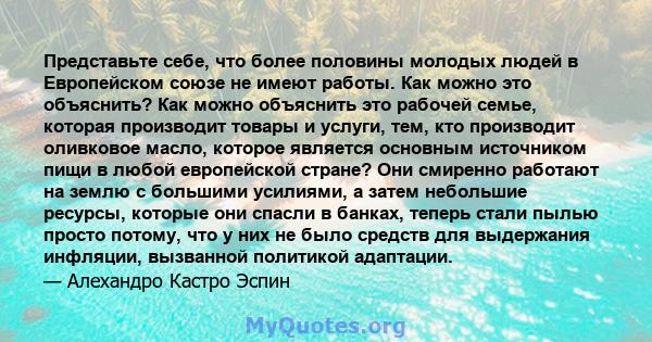 Представьте себе, что более половины молодых людей в Европейском союзе не имеют работы. Как можно это объяснить? Как можно объяснить это рабочей семье, которая производит товары и услуги, тем, кто производит оливковое