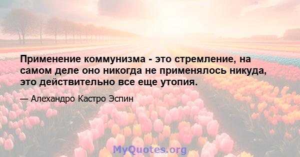 Применение коммунизма - это стремление, на самом деле оно никогда не применялось никуда, это действительно все еще утопия.