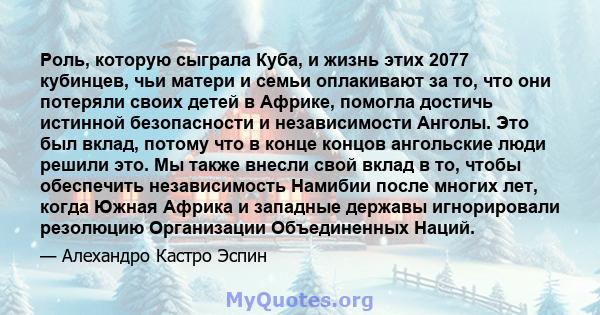 Роль, которую сыграла Куба, и жизнь этих 2077 кубинцев, чьи матери и семьи оплакивают за то, что они потеряли своих детей в Африке, помогла достичь истинной безопасности и независимости Анголы. Это был вклад, потому что 