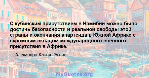 С кубинским присутствием в Намибии можно было достичь безопасности и реальной свободы этой страны и окончания апартеида в Южной Африке с скромным вкладом международного военного присутствия в Африке.